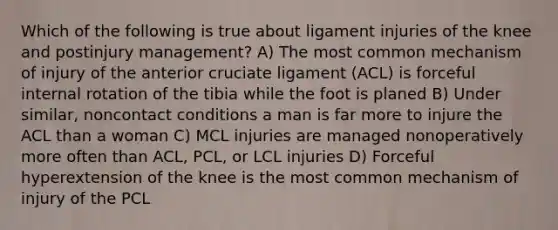 Which of the following is true about ligament injuries of the knee and postinjury management? A) The most common mechanism of injury of the anterior cruciate ligament (ACL) is forceful internal rotation of the tibia while the foot is planed B) Under similar, noncontact conditions a man is far more to injure the ACL than a woman C) MCL injuries are managed nonoperatively more often than ACL, PCL, or LCL injuries D) Forceful hyperextension of the knee is the most common mechanism of injury of the PCL