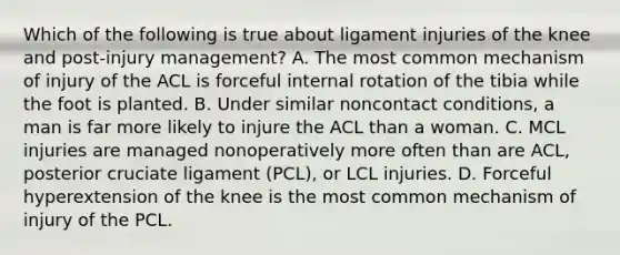 Which of the following is true about ligament injuries of the knee and post-injury management? A. The most common mechanism of injury of the ACL is forceful internal rotation of the tibia while the foot is planted. B. Under similar noncontact conditions, a man is far more likely to injure the ACL than a woman. C. MCL injuries are managed nonoperatively more often than are ACL, posterior cruciate ligament (PCL), or LCL injuries. D. Forceful hyperextension of the knee is the most common mechanism of injury of the PCL.