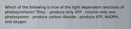 Which of the following is true of the light dependent reactions of photosynthesis? They: - produce only ATP - involve only one photosystem - produce carbon dioxide - produce ATP, NADPH, and oxygen