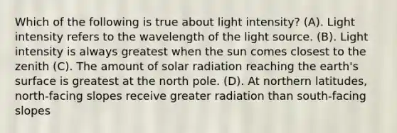 Which of the following is true about light intensity? (A). Light intensity refers to the wavelength of the light source. (B). Light intensity is always greatest when the sun comes closest to the zenith (C). The amount of solar radiation reaching the earth's surface is greatest at the north pole. (D). At northern latitudes, north-facing slopes receive greater radiation than south-facing slopes