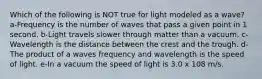 Which of the following is NOT true for light modeled as a wave? a-Frequency is the number of waves that pass a given point in 1 second. b-Light travels slower through matter than a vacuum. c-Wavelength is the distance between the crest and the trough. d-The product of a waves frequency and wavelength is the speed of light. e-In a vacuum the speed of light is 3.0 x 108 m/s.