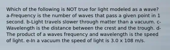 Which of the following is NOT true for light modeled as a wave? a-Frequency is the number of waves that pass a given point in 1 second. b-Light travels slower through matter than a vacuum. c-Wavelength is the distance between the crest and the trough. d-The product of a waves frequency and wavelength is the speed of light. e-In a vacuum the speed of light is 3.0 x 108 m/s.