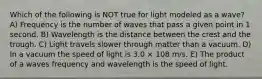 Which of the following is NOT true for light modeled as a wave? A) Frequency is the number of waves that pass a given point in 1 second. B) Wavelength is the distance between the crest and the trough. C) Light travels slower through matter than a vacuum. D) In a vacuum the speed of light is 3.0 × 108 m/s. E) The product of a waves frequency and wavelength is the speed of light.