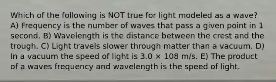 Which of the following is NOT true for light modeled as a wave? A) Frequency is the number of waves that pass a given point in 1 second. B) Wavelength is the distance between the crest and the trough. C) Light travels slower through matter than a vacuum. D) In a vacuum the speed of light is 3.0 × 108 m/s. E) The product of a waves frequency and wavelength is the speed of light.