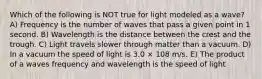 Which of the following is NOT true for light modeled as a wave? A) Frequency is the number of waves that pass a given point in 1 second. B) Wavelength is the distance between the crest and the trough. C) Light travels slower through matter than a vacuum. D) In a vacuum the speed of light is 3.0 × 108 m/s. E) The product of a waves frequency and wavelength is the speed of light