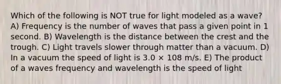 Which of the following is NOT true for light modeled as a wave? A) Frequency is the number of waves that pass a given point in 1 second. B) Wavelength is the distance between the crest and the trough. C) Light travels slower through matter than a vacuum. D) In a vacuum the speed of light is 3.0 × 108 m/s. E) The product of a waves frequency and wavelength is the speed of light