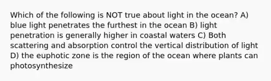 Which of the following is NOT true about light in the ocean? A) blue light penetrates the furthest in the ocean B) light penetration is generally higher in coastal waters C) Both scattering and absorption control the vertical distribution of light D) the euphotic zone is the region of the ocean where plants can photosynthesize