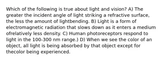 Which of the following is true about light and vision? A) The greater the incident angle of light striking a refractive surface, the less the amount of lightbending. B) Light is a form of electromagnetic radiation that slows down as it enters a medium ofrelatively less density. C) Human photoreceptors respond to light in the 100-300 nm range.) D) When we see the color of an object, all light is being absorbed by that object except for thecolor being experienced.