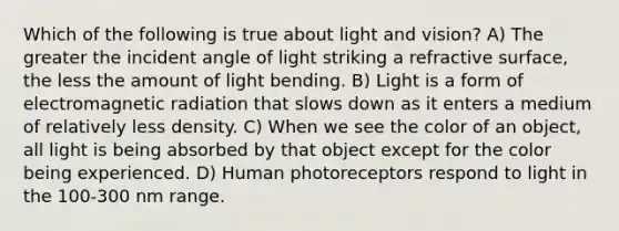 Which of the following is true about light and vision? A) The greater the incident angle of light striking a refractive surface, the less the amount of light bending. B) Light is a form of electromagnetic radiation that slows down as it enters a medium of relatively less density. C) When we see the color of an object, all light is being absorbed by that object except for the color being experienced. D) Human photoreceptors respond to light in the 100-300 nm range.