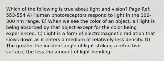 Which of the following is true about light and vision? Page Ref: 553-554 A) Human photoreceptors respond to light in the 100-300 nm range. B) When we see the color of an object, all light is being absorbed by that object except for the color being experienced. C) Light is a form of electromagnetic radiation that slows down as it enters a medium of relatively less density. D) The greater the incident angle of light striking a refractive surface, the less the amount of light bending.