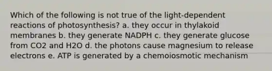 Which of the following is not true of the light-dependent reactions of photosynthesis? a. they occur in thylakoid membranes b. they generate NADPH c. they generate glucose from CO2 and H2O d. the photons cause magnesium to release electrons e. ATP is generated by a chemoiosmotic mechanism