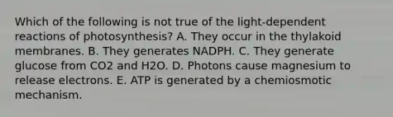 Which of the following is not true of the light-dependent reactions of photosynthesis? A. They occur in the thylakoid membranes. B. They generates NADPH. C. They generate glucose from CO2 and H2O. D. Photons cause magnesium to release electrons. E. ATP is generated by a chemiosmotic mechanism.