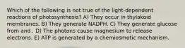 Which of the following is not true of the light-dependent reactions of photosynthesis? A) They occur in thylakoid membranes. B) They generate NADPH. C) They generate glucose from and . D) The photons cause magnesium to release electrons. E) ATP is generated by a chemiosmotic mechanism.