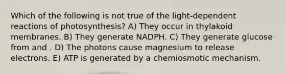 Which of the following is not true of the light-dependent reactions of photosynthesis? A) They occur in thylakoid membranes. B) They generate NADPH. C) They generate glucose from and . D) The photons cause magnesium to release electrons. E) ATP is generated by a chemiosmotic mechanism.