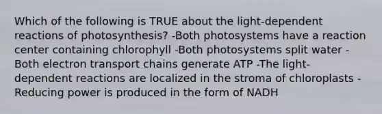 Which of the following is TRUE about the light-dependent reactions of photosynthesis? -Both photosystems have a reaction center containing chlorophyll -Both photosystems split water -Both electron transport chains generate ATP -The light-dependent reactions are localized in the stroma of chloroplasts -Reducing power is produced in the form of NADH