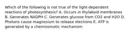 Which of the following is not true of the light-dependent reactions of photosynthesis? A. Occurs in thylakoid membranes B. Generates NADPH C. Generates glucose from CO2 and H2O D. Photons cause magnesium to release electrons E. ATP is generated by a chemiosmotic mechanism