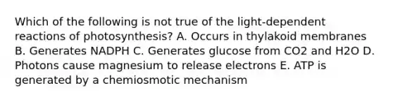 Which of the following is not true of the light-dependent reactions of photosynthesis? A. Occurs in thylakoid membranes B. Generates NADPH C. Generates glucose from CO2 and H2O D. Photons cause magnesium to release electrons E. ATP is generated by a chemiosmotic mechanism