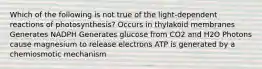 Which of the following is not true of the light-dependent reactions of photosynthesis? Occurs in thylakoid membranes Generates NADPH Generates glucose from CO2 and H2O Photons cause magnesium to release electrons ATP is generated by a chemiosmotic mechanism