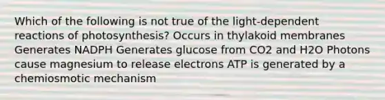 Which of the following is not true of the light-dependent reactions of photosynthesis? Occurs in thylakoid membranes Generates NADPH Generates glucose from CO2 and H2O Photons cause magnesium to release electrons ATP is generated by a chemiosmotic mechanism