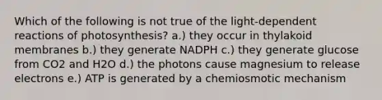 Which of the following is not true of the light-dependent reactions of photosynthesis? a.) they occur in thylakoid membranes b.) they generate NADPH c.) they generate glucose from CO2 and H2O d.) the photons cause magnesium to release electrons e.) ATP is generated by a chemiosmotic mechanism