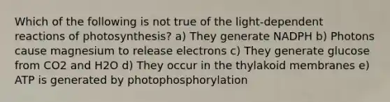 Which of the following is not true of the light-dependent reactions of photosynthesis? a) They generate NADPH b) Photons cause magnesium to release electrons c) They generate glucose from CO2 and H2O d) They occur in the thylakoid membranes e) ATP is generated by photophosphorylation