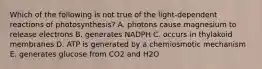 Which of the following is not true of the light-dependent reactions of photosynthesis? A. photons cause magnesium to release electrons B. generates NADPH C. occurs in thylakoid membranes D. ATP is generated by a chemiosmotic mechanism E. generates glucose from CO2 and H2O