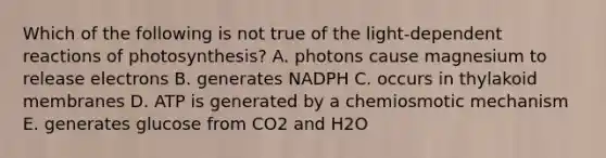 Which of the following is not true of the light-dependent reactions of photosynthesis? A. photons cause magnesium to release electrons B. generates NADPH C. occurs in thylakoid membranes D. ATP is generated by a chemiosmotic mechanism E. generates glucose from CO2 and H2O