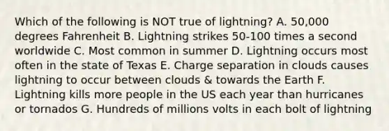 Which of the following is NOT true of lightning? A. 50,000 degrees Fahrenheit B. Lightning strikes 50-100 times a second worldwide C. Most common in summer D. Lightning occurs most often in the state of Texas E. Charge separation in clouds causes lightning to occur between clouds & towards the Earth F. Lightning kills more people in the US each year than hurricanes or tornados G. Hundreds of millions volts in each bolt of lightning