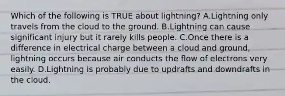 Which of the following is TRUE about lightning? A.Lightning only travels from the cloud to the ground. B.Lightning can cause significant injury but it rarely kills people. C.Once there is a difference in electrical charge between a cloud and ground, lightning occurs because air conducts the flow of electrons very easily. D.Lightning is probably due to updrafts and downdrafts in the cloud.