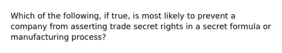 Which of the following, if true, is most likely to prevent a company from asserting trade secret rights in a secret formula or manufacturing process?