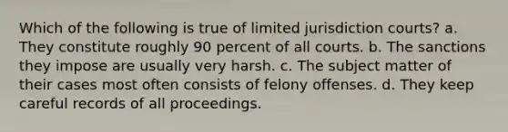 Which of the following is true of limited jurisdiction courts? a. They constitute roughly 90 percent of all courts. b. The sanctions they impose are usually very harsh. c. The subject matter of their cases most often consists of felony offenses. d. They keep careful records of all proceedings.