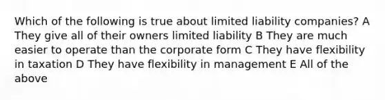 Which of the following is true about limited liability companies? A They give all of their owners limited liability B They are much easier to operate than the corporate form C They have flexibility in taxation D They have flexibility in management E All of the above