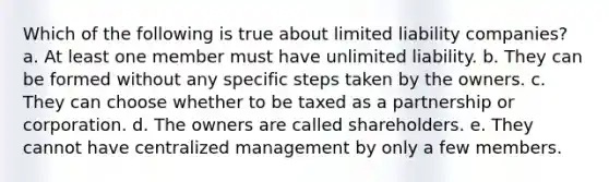 Which of the following is true about limited liability companies? a. At least one member must have unlimited liability. b. They can be formed without any specific steps taken by the owners. c. They can choose whether to be taxed as a partnership or corporation. d. The owners are called shareholders. e. They cannot have centralized management by only a few members.