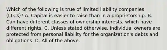 Which of the following is true of limited liability companies (LLCs)? A. Capital is easier to raise than in a proprietorship. B. Can have different classes of ownership interests, which have different rights. C. Unless stated otherwise, individual owners are protected from personal liability for the organization's debts and obligations. D. All of the above.