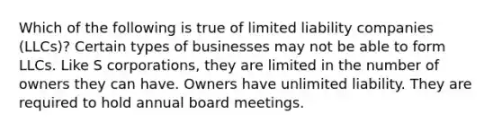 Which of the following is true of limited liability companies (LLCs)? Certain types of businesses may not be able to form LLCs. Like S corporations, they are limited in the number of owners they can have. Owners have unlimited liability. They are required to hold annual board meetings.