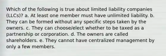 Which of the following is true about limited liability companies (LLCs)? a. At least one member must have unlimited liability. b. They can be formed without any specific steps taken by the owners. c. They can choose/elect whether to be taxed as a partnership or corporation. d. The owners are called shareholders. e. They cannot have centralized management by only a few members.