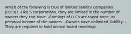 Which of the following is true of limited liability companies (LLCs)? -Like S corporations, they are limited in the number of owners they can have. -Earnings of LLCs are taxed once, as personal income of the owners. -Owners have unlimited liability. -They are required to hold annual board meetings.