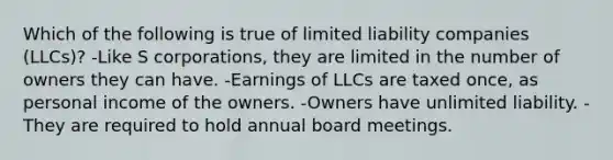 Which of the following is true of limited liability companies (LLCs)? -Like S corporations, they are limited in the number of owners they can have. -Earnings of LLCs are taxed once, as personal income of the owners. -Owners have unlimited liability. -They are required to hold annual board meetings.