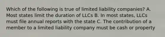 Which of the following is true of limited liability companies? A. Most states limit the duration of LLCs B. In most states, LLCs must file annual reports with the state C. The contribution of a member to a limited liability company must be cash or property