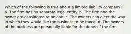 Which of the following is true about a limited liability company? a. The firm has no separate legal entity. b. The firm and the owner are considered to be one. c. The owners can elect the way in which they would like the business to be taxed. d. The owners of the business are personally liable for the debts of the firm.