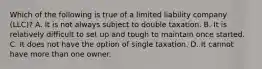 Which of the following is true of a limited liability company (LLC)? A. It is not always subject to double taxation. B. It is relatively difficult to set up and tough to maintain once started. C. It does not have the option of single taxation. D. It cannot have more than one owner.