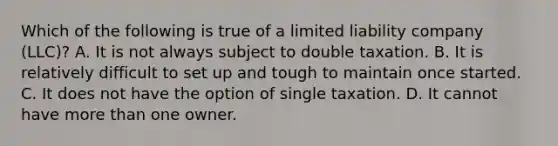 Which of the following is true of a limited liability company (LLC)? A. It is not always subject to double taxation. B. It is relatively difficult to set up and tough to maintain once started. C. It does not have the option of single taxation. D. It cannot have more than one owner.