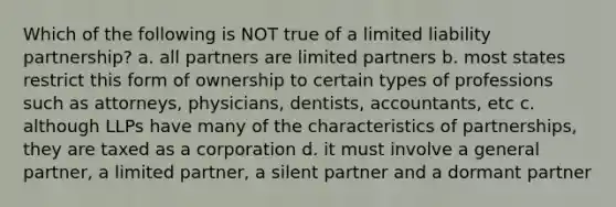 Which of the following is NOT true of a limited liability partnership? a. all partners are limited partners b. most states restrict this form of ownership to certain types of professions such as attorneys, physicians, dentists, accountants, etc c. although LLPs have many of the characteristics of partnerships, they are taxed as a corporation d. it must involve a general partner, a limited partner, a silent partner and a dormant partner