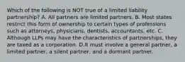 Which of the following is NOT true of a limited liability partnership? A. All partners are limited partners. B. Most states restrict this form of ownership to certain types of professions such as attorneys, physicians, dentists, accountants, etc. C. Although LLPs may have the characteristics of partnerships, they are taxed as a corporation. D.It must involve a general partner, a limited partner, a silent partner, and a dormant partner.