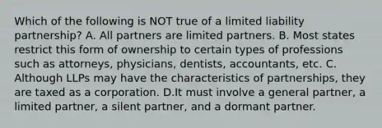 Which of the following is NOT true of a limited liability partnership? A. All partners are limited partners. B. Most states restrict this form of ownership to certain types of professions such as attorneys, physicians, dentists, accountants, etc. C. Although LLPs may have the characteristics of partnerships, they are taxed as a corporation. D.It must involve a general partner, a limited partner, a silent partner, and a dormant partner.