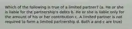 Which of the following is true of a limited partner? (a. He or she is liable for the partnership's debts b. He or she is liable only for the amount of his or her contribution c. A limited partner is not required to form a limited partnership d. Both a and c are true)