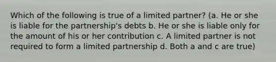 Which of the following is true of a limited partner? (a. He or she is liable for the partnership's debts b. He or she is liable only for the amount of his or her contribution c. A limited partner is not required to form a <a href='https://www.questionai.com/knowledge/kmd4h5Q7st-limited-partnership' class='anchor-knowledge'>limited partnership</a> d. Both a and c are true)