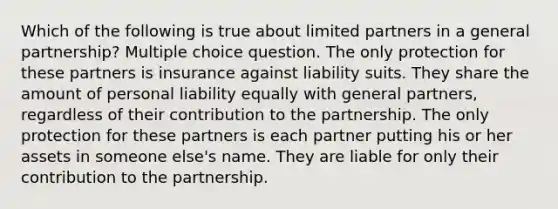 Which of the following is true about limited partners in a general partnership? Multiple choice question. The only protection for these partners is insurance against liability suits. They share the amount of personal liability equally with general partners, regardless of their contribution to the partnership. The only protection for these partners is each partner putting his or her assets in someone else's name. They are liable for only their contribution to the partnership.