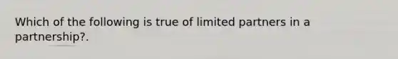 Which of the following is true of limited partners in a partnership?.