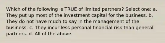 Which of the following is TRUE of limited partners? Select one: a. They put up most of the investment capital for the business. b. They do not have much to say in the management of the business. c. They incur less personal financial risk than general partners. d. All of the above.